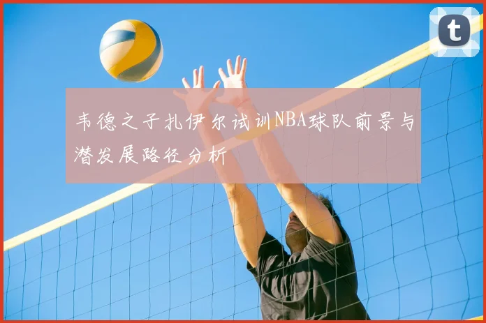 韦德之子扎伊尔试训NBA球队前景与潜发展路径分析
