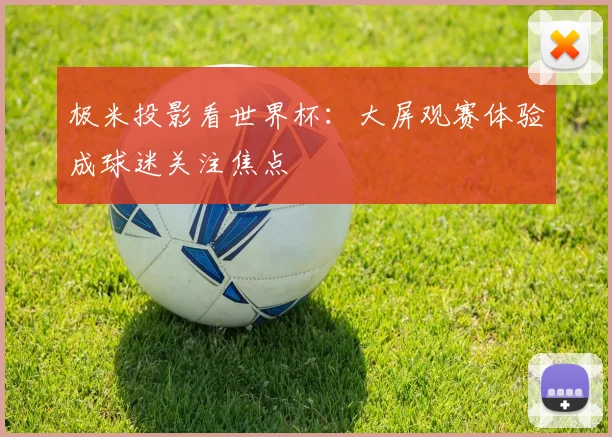 极米投影看世界杯:大屏观赛体验成球迷关注焦点
