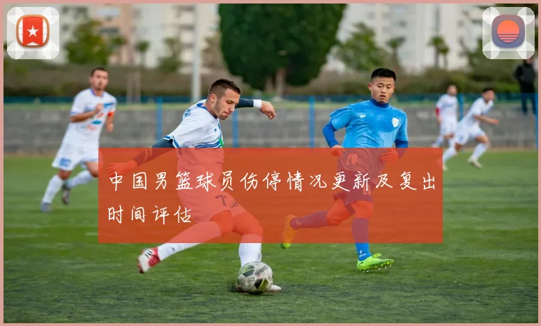 中国男篮球员伤停情况更新及复出时间评估