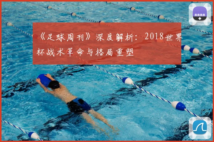 《足球周刊》深度解析:2018世界杯战术革命与格局重塑