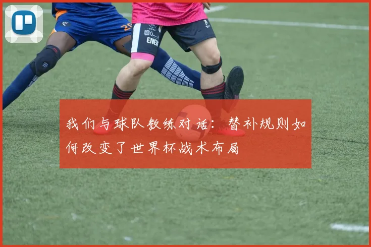 我们与球队教练对话:替补规则如何改变了世界杯战术布局