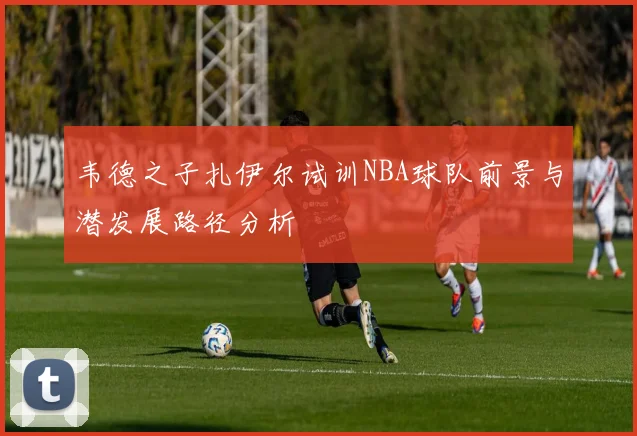韦德之子扎伊尔试训NBA球队前景与潜发展路径分析