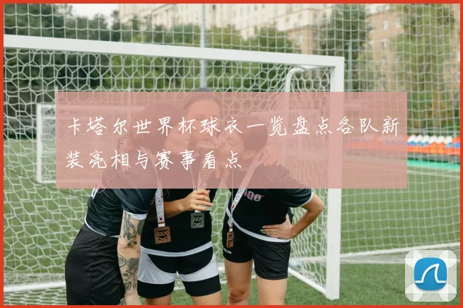 卡塔尔世界杯球衣一览盘点各队新装亮相与赛事看点