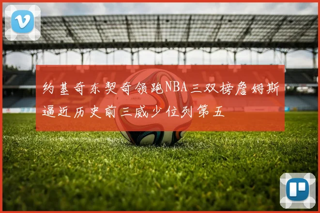 约基奇东契奇领跑NBA三双榜詹姆斯逼近历史前三威少位列第五