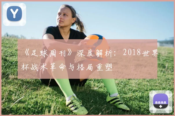 《足球周刊》深度解析：2018世界杯战术革命与格局重塑