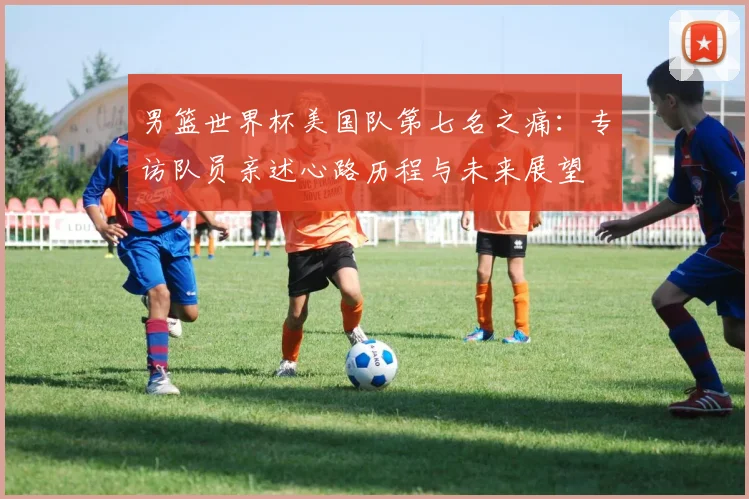 男篮世界杯美国队第七名之痛：专访队员亲述心路历程与未来展望