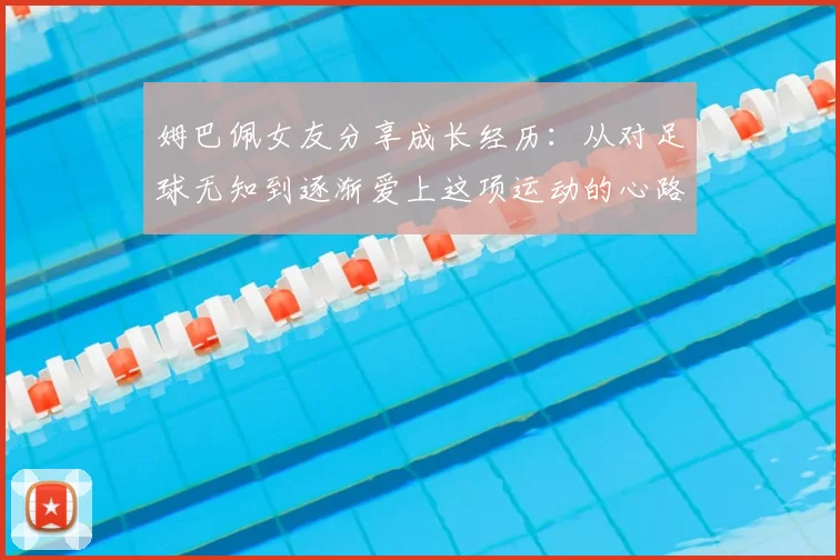 姆巴佩女友分享成长经历:从对足球无知到逐渐爱上这项运动的心路历程