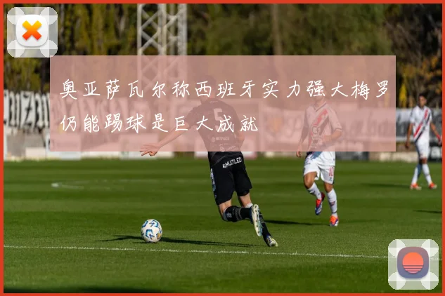 奥亚萨瓦尔称西班牙实力强大梅罗仍能踢球是巨大成就