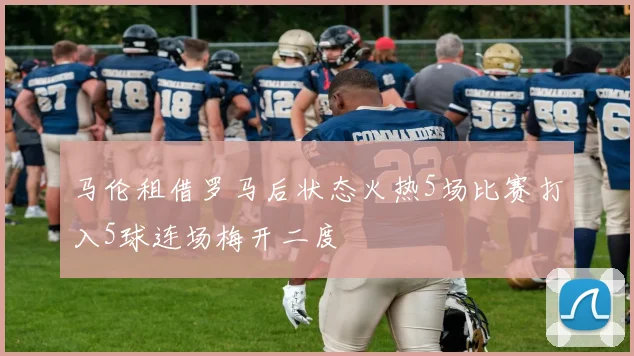 马伦租借罗马后状态火热5场比赛打入5球连场梅开二度