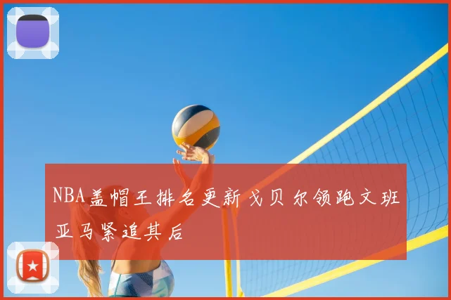 NBA盖帽王排名更新戈贝尔领跑文班亚马紧追其后