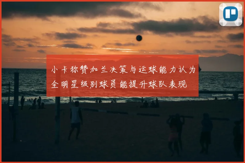 小卡称赞加兰决策与运球能力认为全明星级别球员能提升球队表现