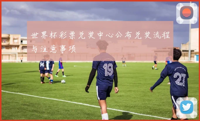 世界杯彩票兑奖中心公布兑奖流程与注意事项