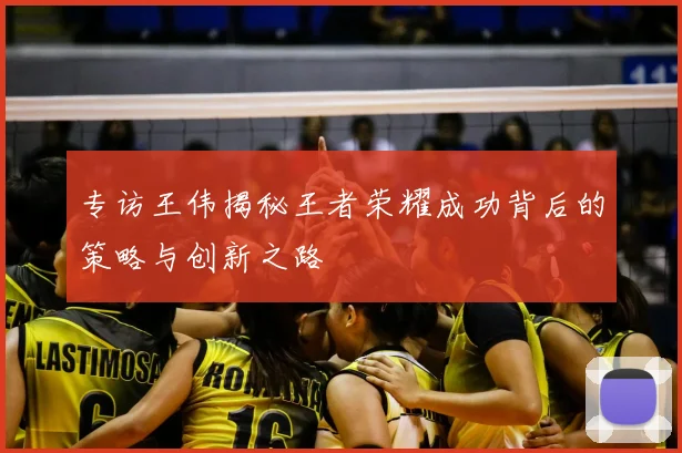 专访王伟揭秘王者荣耀成功背后的策略与创新之路