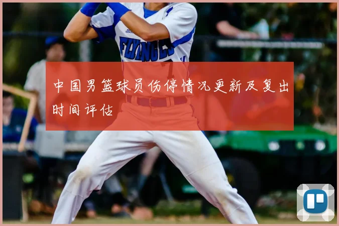 中国男篮球员伤停情况更新及复出时间评估