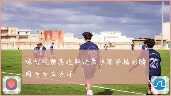 咪咕视频奥运解说聚焦赛事精彩瞬间与专业点评