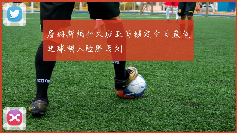 詹姆斯隔扣文班亚马锁定今日最佳进球湖人险胜马刺