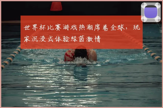 世界杯比赛游戏热潮席卷全球,玩家沉浸式体验绿茵激情