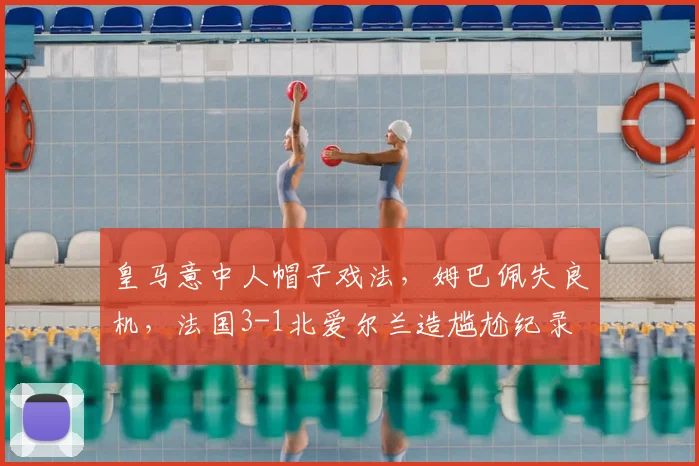 皇马意中人帽子戏法,姆巴佩失良机,法国3-1北爱尔兰造尴尬纪录