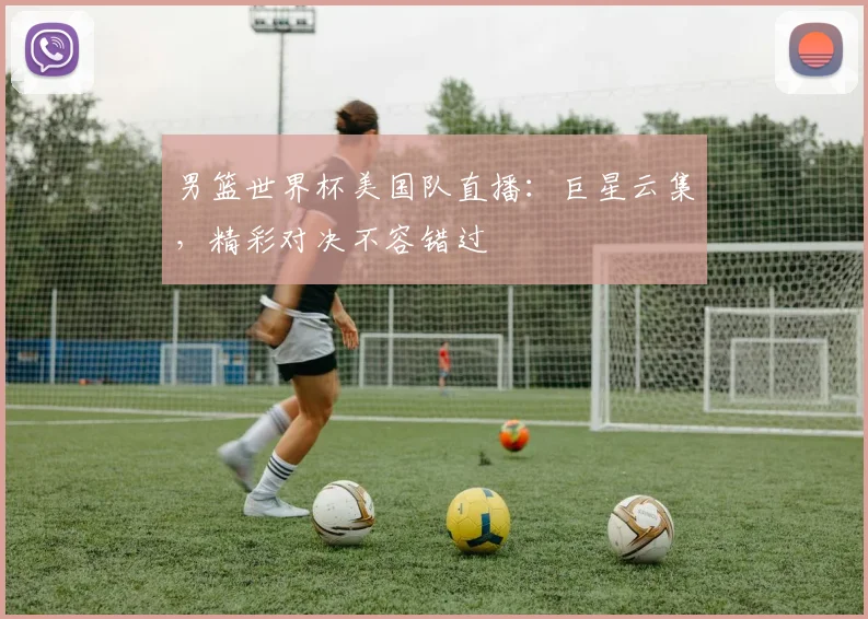 男篮世界杯美国队直播:巨星云集,精彩对决不容错过