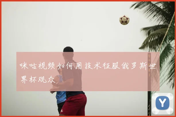 咪咕视频如何用技术征服俄罗斯世界杯观众