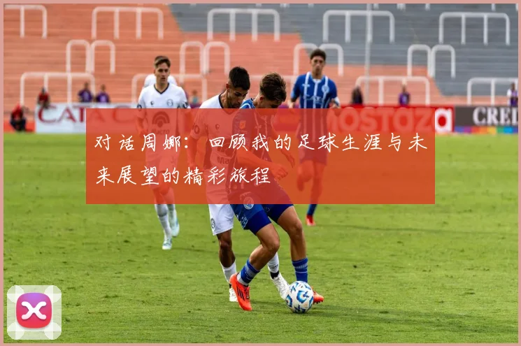 对话周娜：回顾我的足球生涯与未来展望的精彩旅程