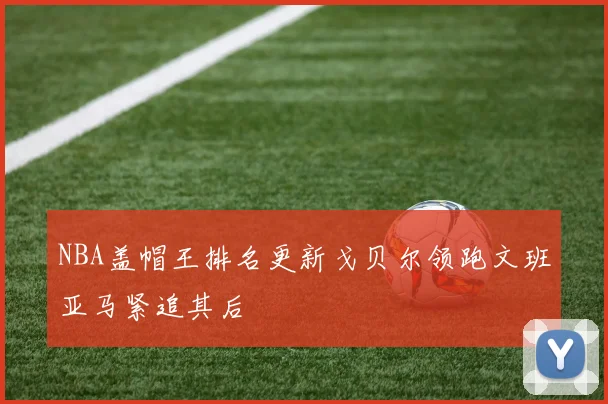 NBA盖帽王排名更新戈贝尔领跑文班亚马紧追其后