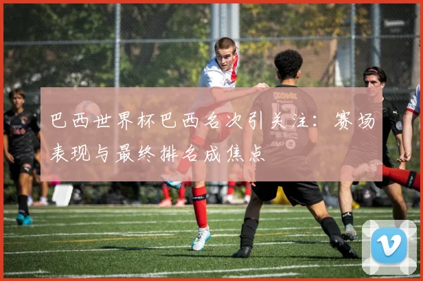 巴西世界杯巴西名次引关注：赛场表现与最终排名成焦点