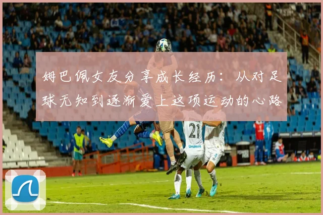 姆巴佩女友分享成长经历:从对足球无知到逐渐爱上这项运动的心路历程