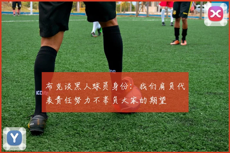 布克谈黑人球员身份：我们肩负代表责任努力不辜负大家的期望