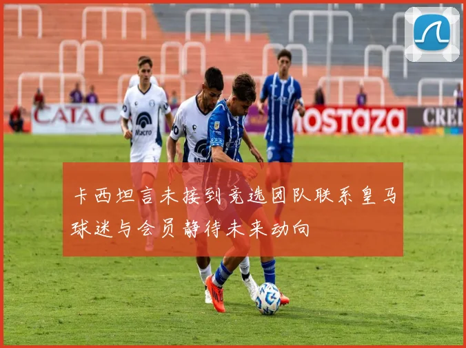 卡西坦言未接到竞选团队联系皇马球迷与会员静待未来动向