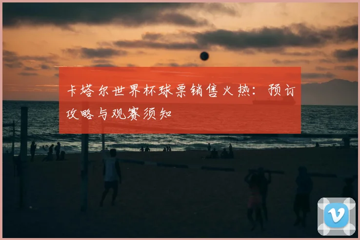 卡塔尔世界杯球票销售火热:预订攻略与观赛须知