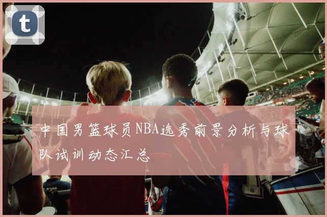 中国男篮球员NBA选秀前景分析与球队试训动态汇总