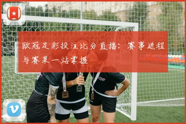 欧冠足彩投注比分直播：赛事进程与赛果一站掌握