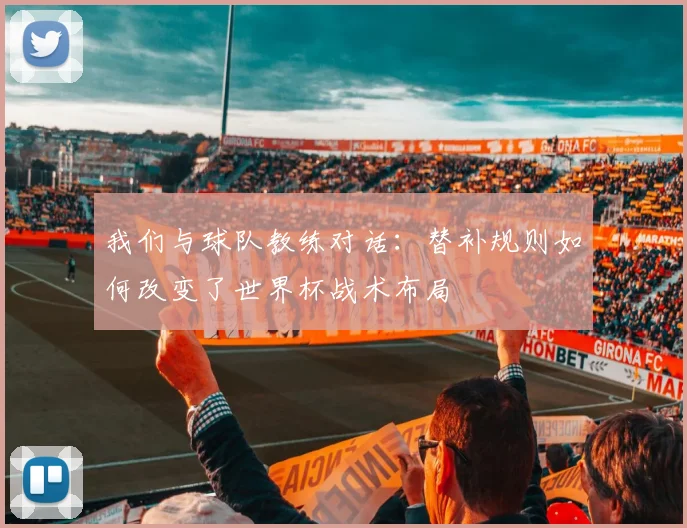 我们与球队教练对话:替补规则如何改变了世界杯战术布局
