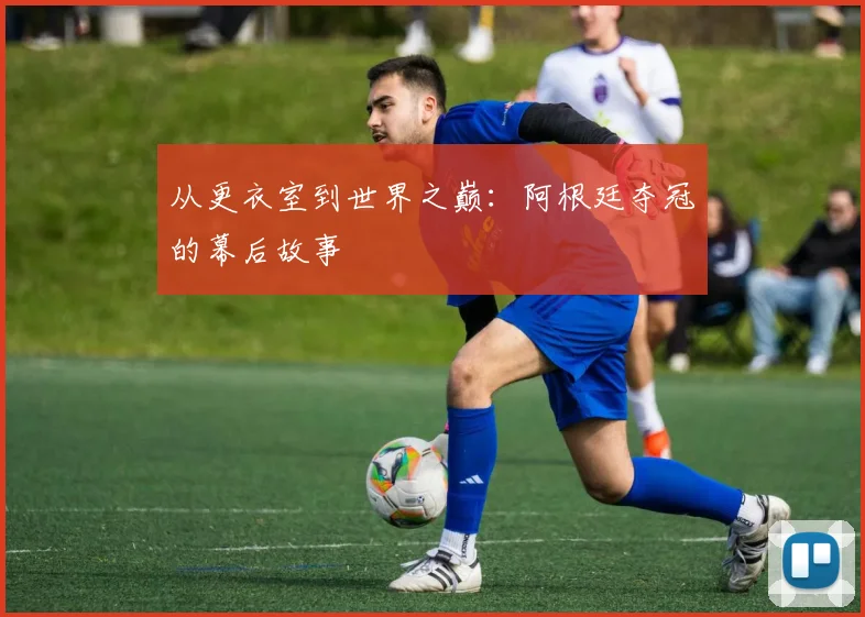从更衣室到世界之巅:阿根廷夺冠的幕后故事