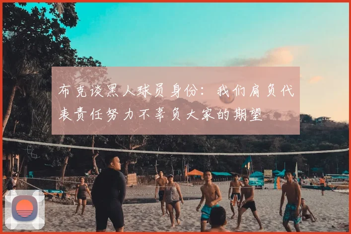 布克谈黑人球员身份：我们肩负代表责任努力不辜负大家的期望