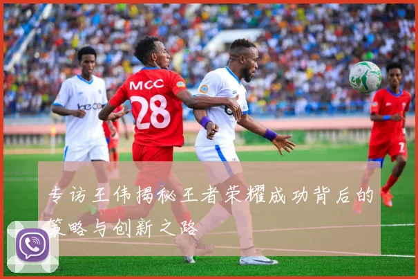 专访王伟揭秘王者荣耀成功背后的策略与创新之路