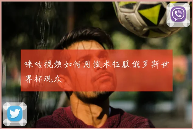 咪咕视频如何用技术征服俄罗斯世界杯观众