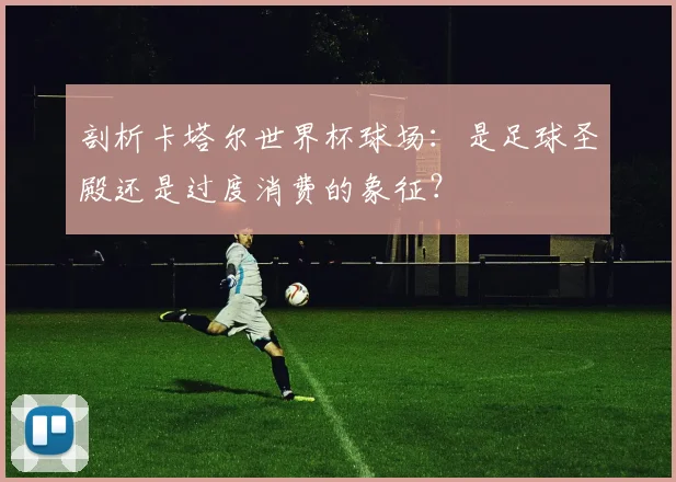 剖析卡塔尔世界杯球场:是足球圣殿还是过度消费的象征?