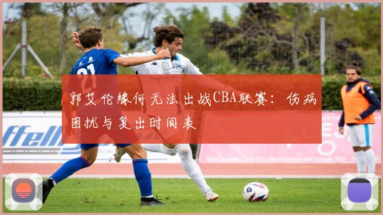 郭艾伦缘何无法出战CBA联赛:伤病困扰与复出时间表