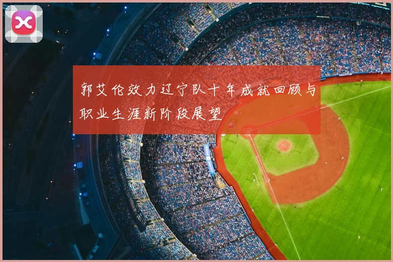 郭艾伦效力辽宁队十年成就回顾与职业生涯新阶段展望