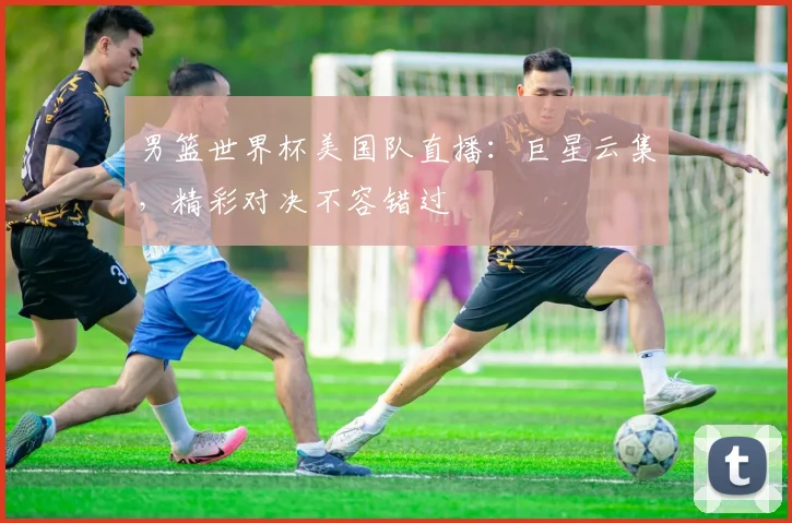 男篮世界杯美国队直播:巨星云集,精彩对决不容错过