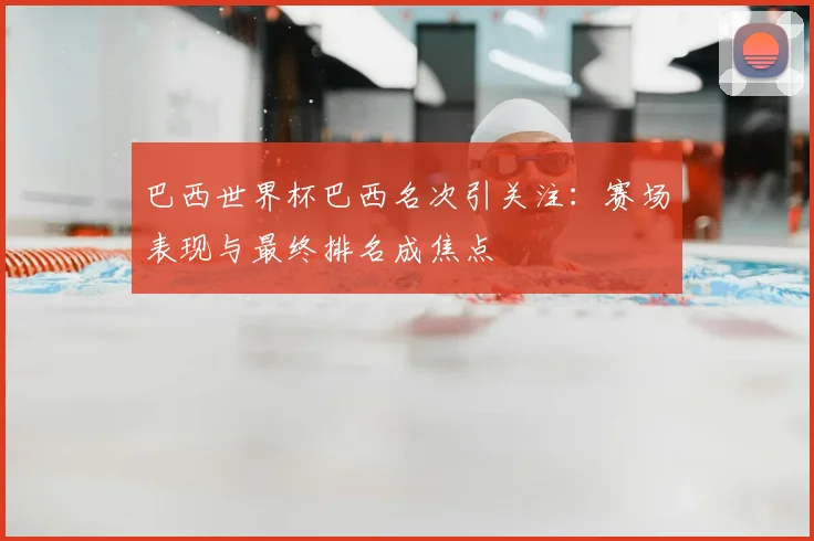 巴西世界杯巴西名次引关注：赛场表现与最终排名成焦点