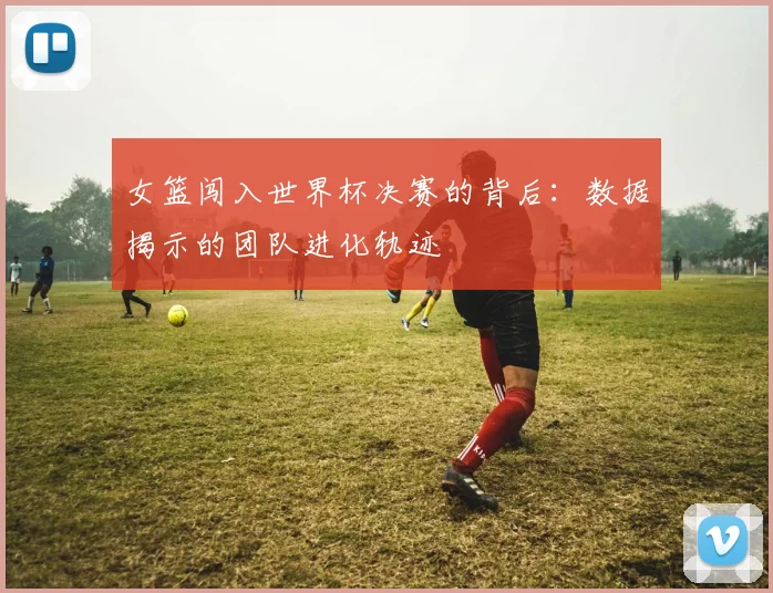 女篮闯入世界杯决赛的背后：数据揭示的团队进化轨迹