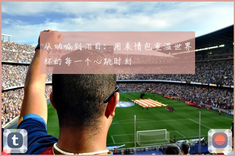 从呐喊到泪目:用表情包重温世界杯的每一个心跳时刻