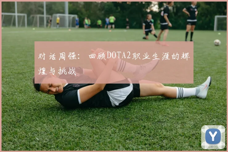对话周强：回顾DOTA2职业生涯的辉煌与挑战
