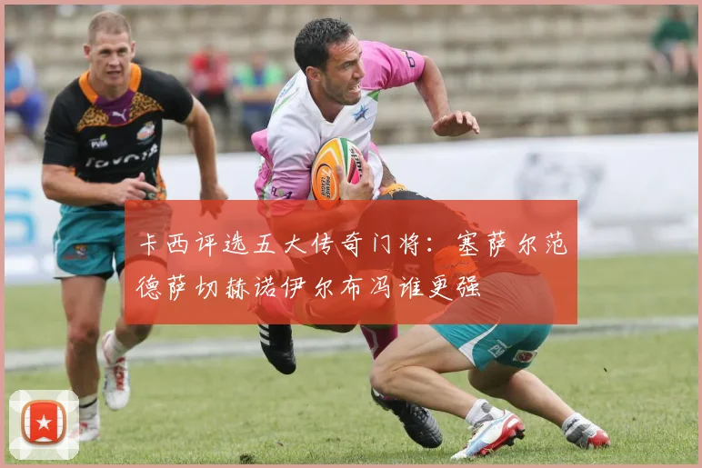 卡西评选五大传奇门将：塞萨尔范德萨切赫诺伊尔布冯谁更强