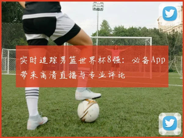 实时追踪男篮世界杯8强:必备App带来高清直播与专业评论