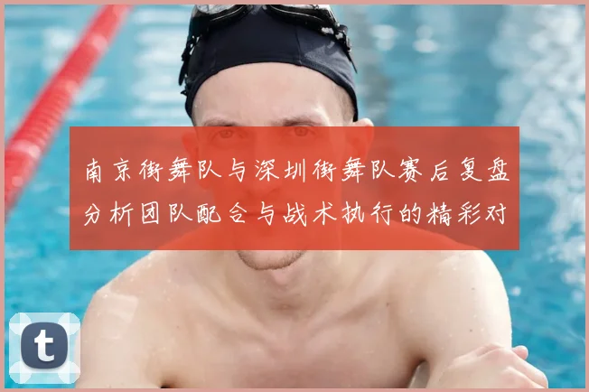 南京街舞队与深圳街舞队赛后复盘分析团队配合与战术执行的精彩对决