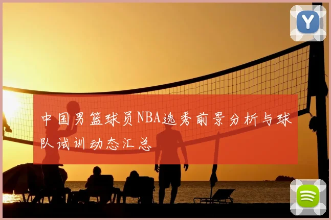 中国男篮球员NBA选秀前景分析与球队试训动态汇总